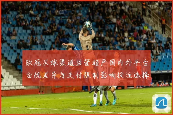 欧冠买球渠道监管趋严国内外平台合规差异与支付限制影响投注选择