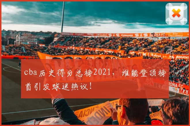 cba历史得分总榜2021，谁能登顶榜首引发球迷热议！