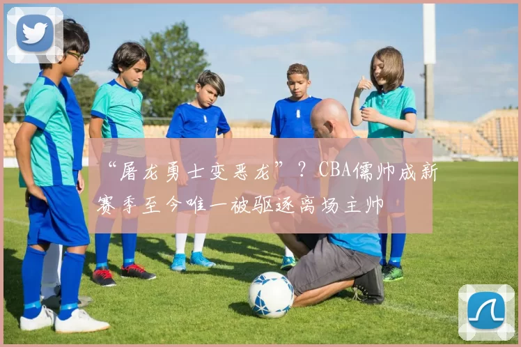 “屠龙勇士变恶龙”?CBA儒帅成新赛季至今唯一被驱逐离场主帅