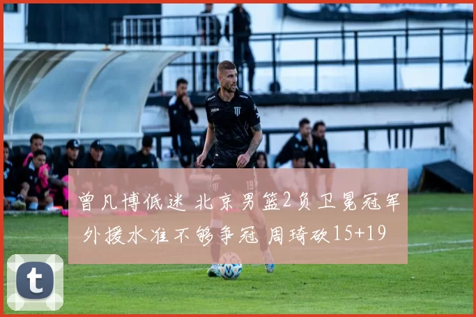 曾凡博低迷 北京男篮2负卫冕冠军 外援水准不够争冠 周琦砍15+19