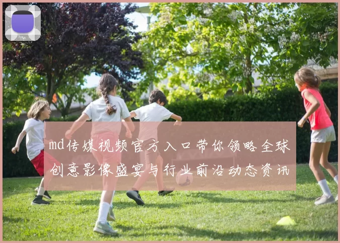 md传媒视频官方入口带你领略全球创意影像盛宴与行业前沿动态资讯