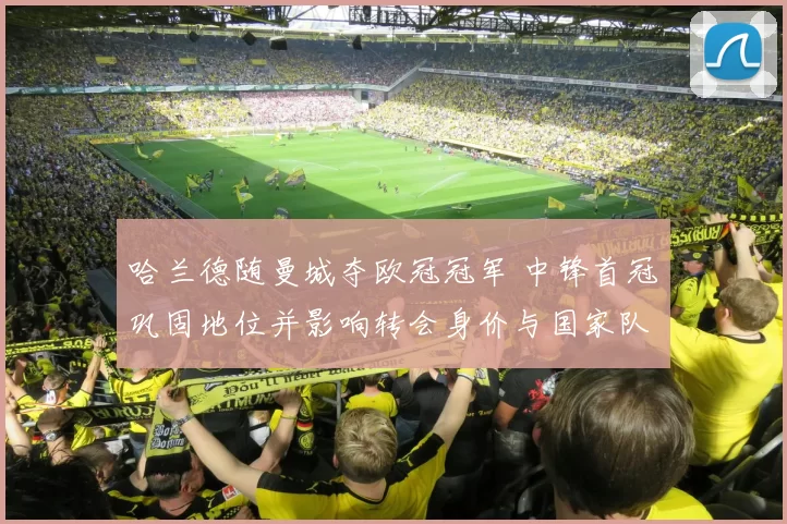 哈兰德随曼城夺欧冠冠军 中锋首冠巩固地位并影响转会身价与国家队前景