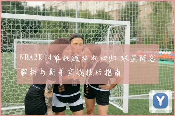 NBA2K14单机版经典回归 球星阵容解析与新手实战技巧指南