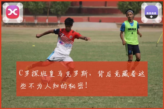C罗探班皇马克罗斯，背后竟藏着这些不为人知的秘密！