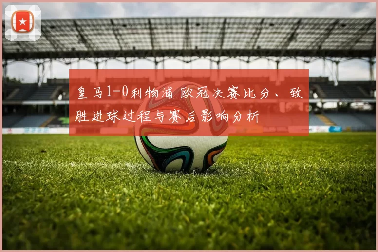 皇马1-0利物浦 欧冠决赛比分、致胜进球过程与赛后影响分析