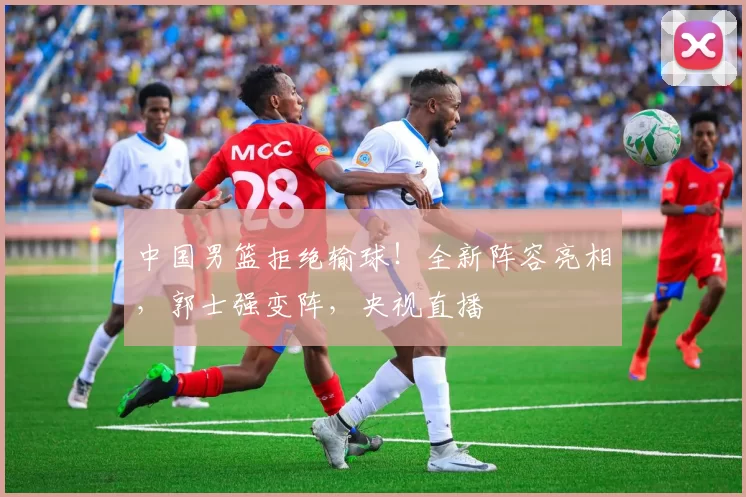 中国男篮拒绝输球！全新阵容亮相，郭士强变阵，央视直播