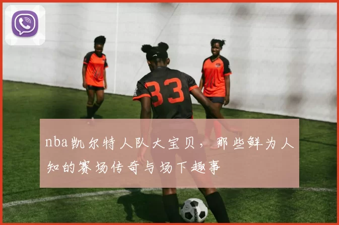 nba凯尔特人队大宝贝，那些鲜为人知的赛场传奇与场下趣事