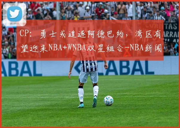 CP：勇士或追逐阿德巴约，湾区有望迎来NBA+WNBA双星组合-NBA新闻