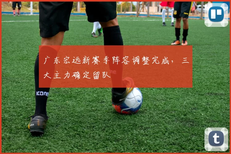 广东宏远新赛季阵容调整完成，三大主力确定留队