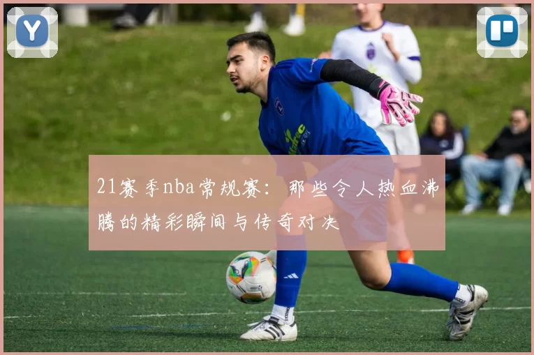 21赛季nba常规赛：那些令人热血沸腾的精彩瞬间与传奇对决