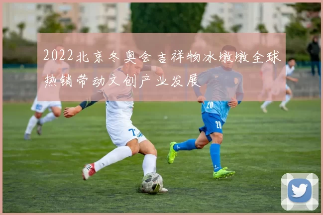 2022北京冬奥会吉祥物冰墩墩全球热销带动文创产业发展