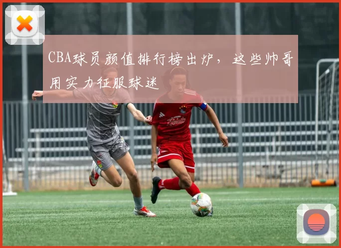 CBA球员颜值排行榜出炉，这些帅哥用实力征服球迷