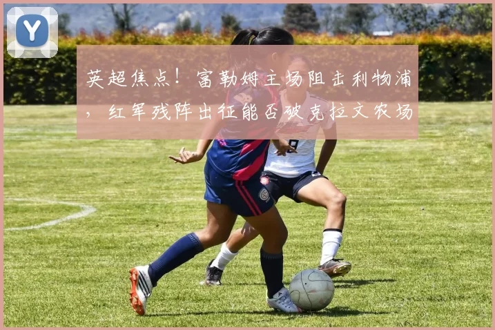 英超焦点！富勒姆主场阻击利物浦，红军残阵出征能否破克拉文农场魔咒？_核心_攻防_欧冠