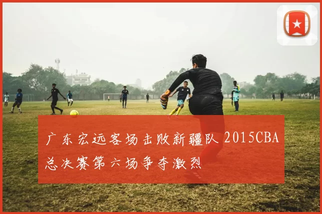 广东宏远客场击败新疆队 2015CBA总决赛第六场争夺激烈