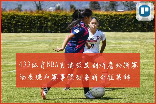 433体育NBA直播深度剖析詹姆斯赛场表现和赛事预测最新全程集锦