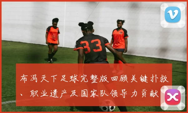 布冯天下足球完整版回顾关键扑救、职业遗产及国家队领导力贡献