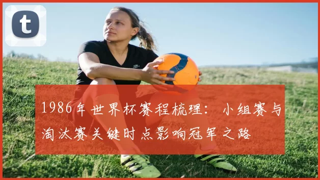 1986年世界杯赛程梳理：小组赛与淘汰赛关键时点影响冠军之路