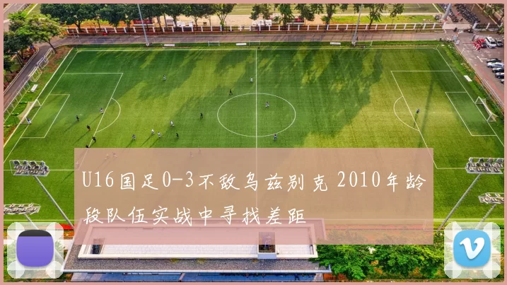 U16国足0-3不敌乌兹别克 2010年龄段队伍实战中寻找差距