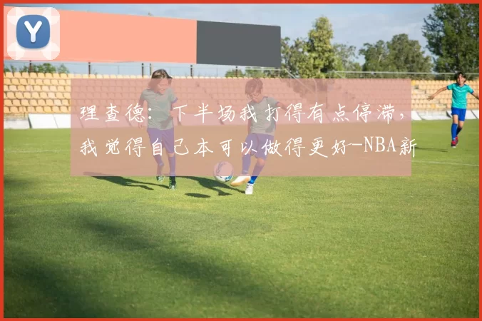 理查德:下半场我打得有点停滞,我觉得自己本可以做得更好-NBA新闻