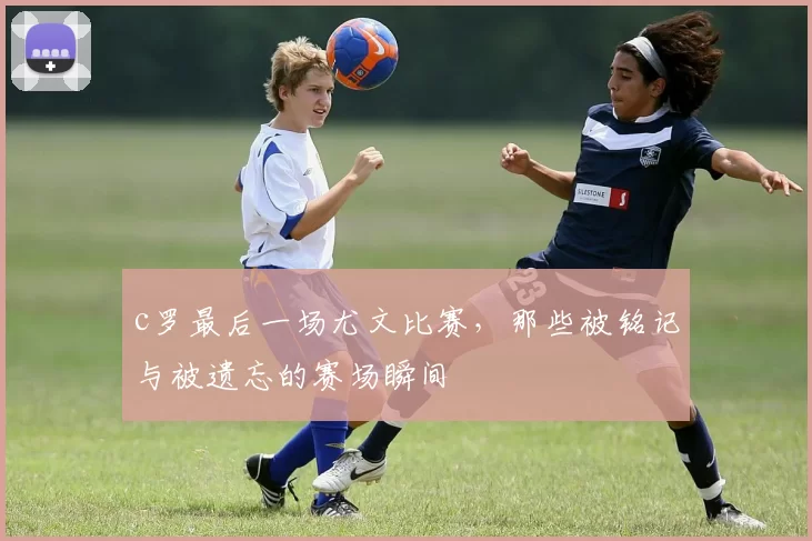 c罗最后一场尤文比赛，那些被铭记与被遗忘的赛场瞬间
