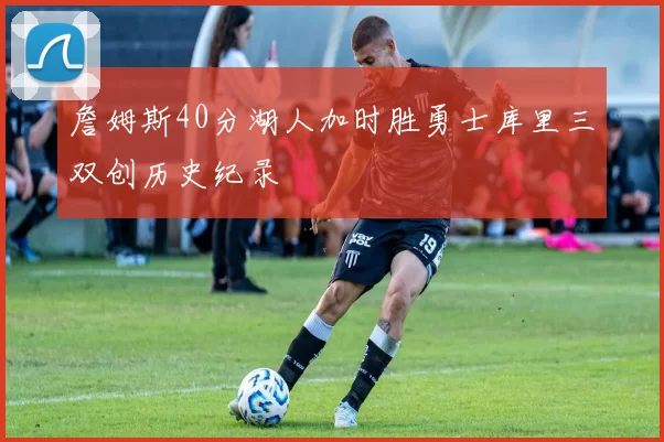 詹姆斯40分湖人加时胜勇士库里三双创历史纪录