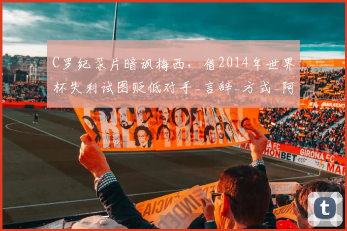 C罗纪录片暗讽梅西，借2014年世界杯失利试图贬低对手_言辞_方式_阿根廷