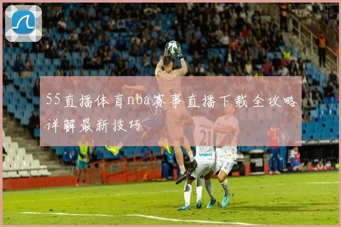 55直播体育nba赛事直播下载全攻略详解最新技巧