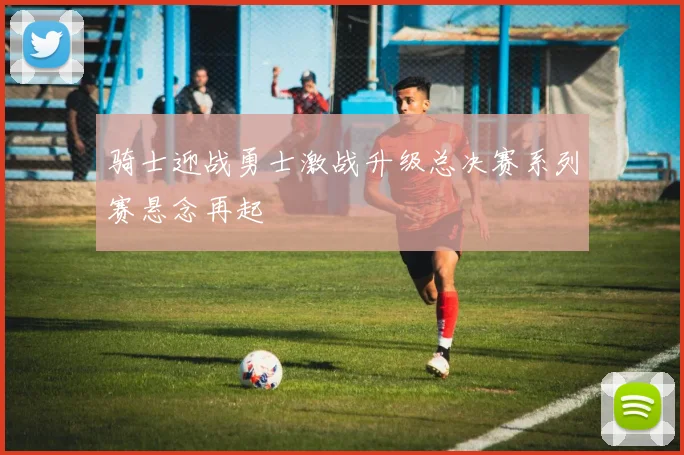 骑士迎战勇士激战升级总决赛系列赛悬念再起
