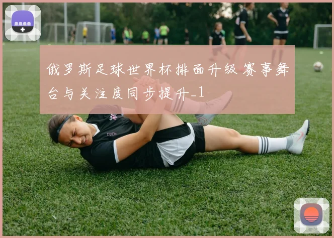俄罗斯足球世界杯排面升级 赛事舞台与关注度同步提升_1