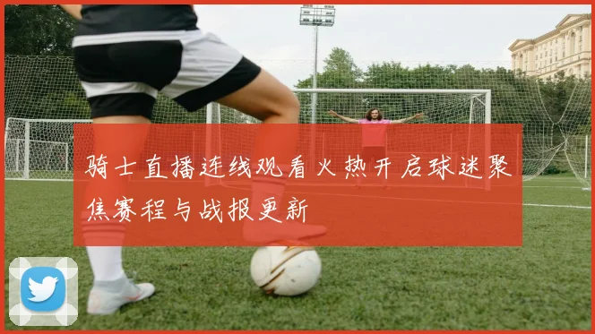 骑士直播连线观看火热开启球迷聚焦赛程与战报更新