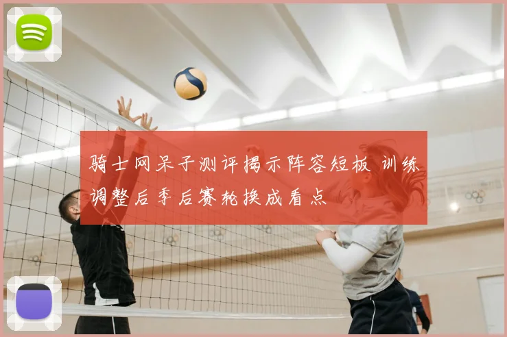 骑士网呆子测评揭示阵容短板 训练调整后季后赛轮换成看点