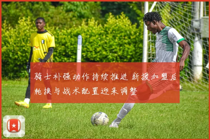骑士补强动作持续推进 新援加盟后轮换与战术配置迎来调整