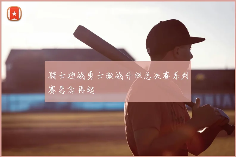 骑士迎战勇士激战升级总决赛系列赛悬念再起