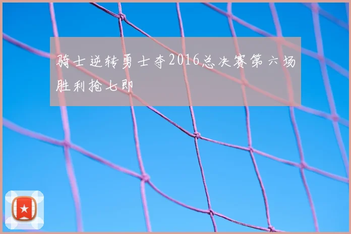 骑士逆转勇士夺2016总决赛第六场胜利抢七即