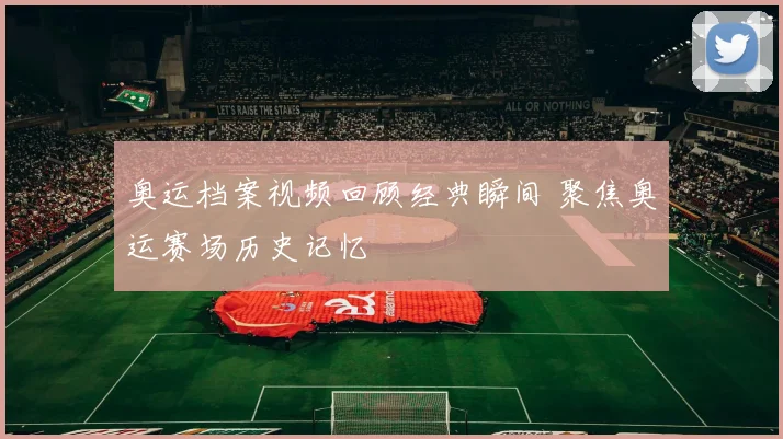 奥运档案视频回顾经典瞬间 聚焦奥运赛场历史记忆