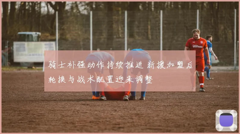骑士补强动作持续推进 新援加盟后轮换与战术配置迎来调整