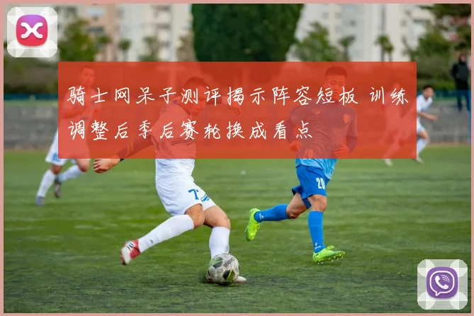 骑士网呆子测评揭示阵容短板 训练调整后季后赛轮换成看点